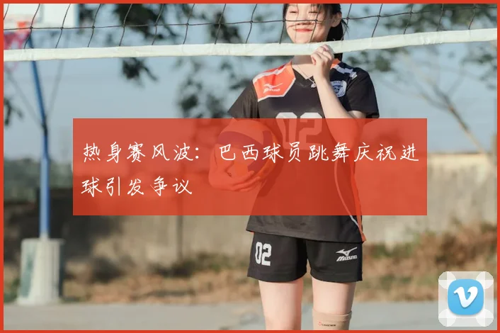 热身赛风波:巴西球员跳舞庆祝进球引发争议