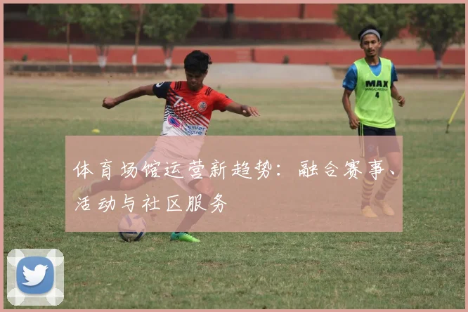 体育场馆运营新趋势：融合赛事、活动与社区服务