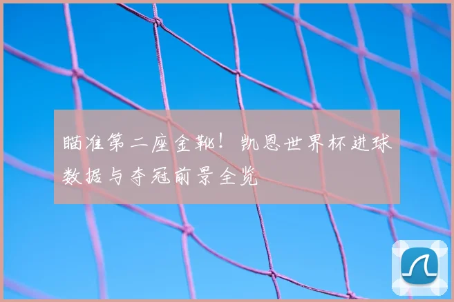 瞄准第二座金靴!凯恩世界杯进球数据与夺冠前景全览