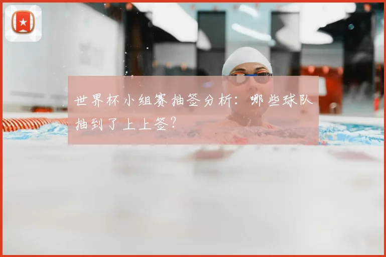 世界杯小组赛抽签分析:哪些球队抽到了上上签?