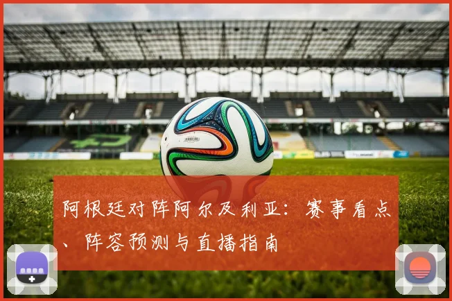 阿根廷对阵阿尔及利亚:赛事看点、阵容预测与直播指南