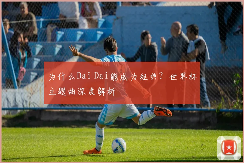 为什么Dai Dai能成为经典?世界杯主题曲深度解析