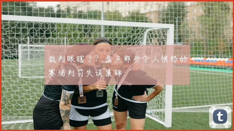 裁判眼瞎了?盘点那些令人愤怒的赛场判罚失误集锦