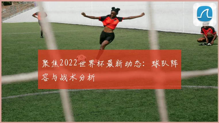 聚焦2022世界杯最新动态:球队阵容与战术分析