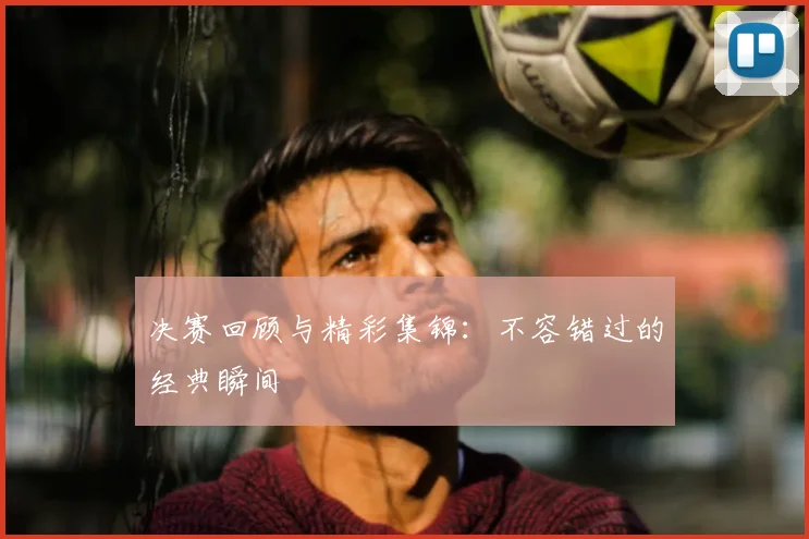 决赛回顾与精彩集锦:不容错过的经典瞬间