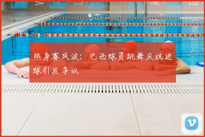 热身赛风波:巴西球员跳舞庆祝进球引发争议