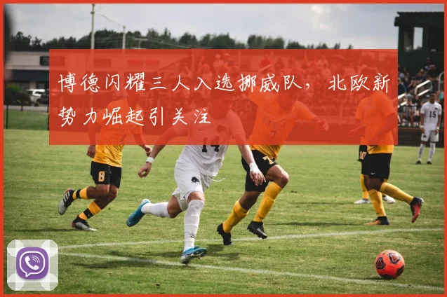 博德闪耀三人入选挪威队，北欧新势力崛起引关注