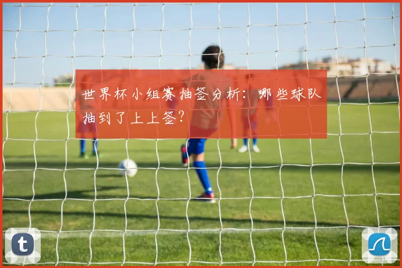 世界杯小组赛抽签分析:哪些球队抽到了上上签?