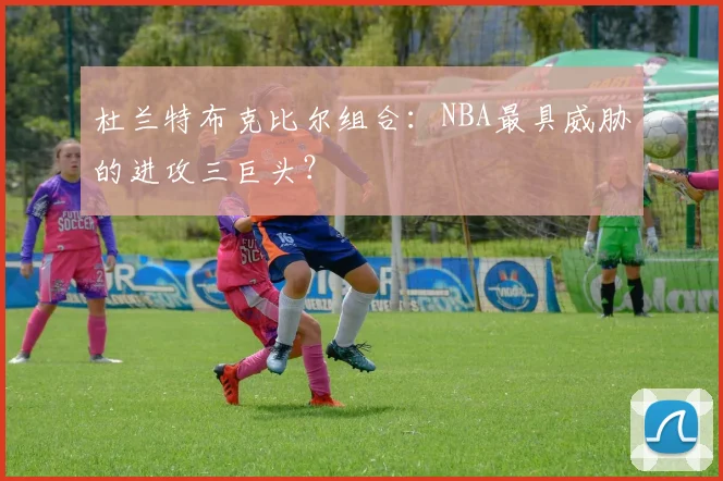 杜兰特布克比尔组合:NBA最具威胁的进攻三巨头?